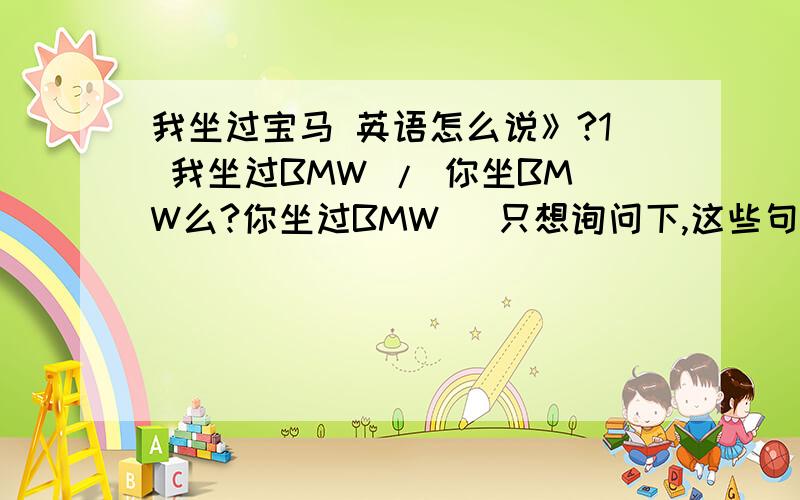 我坐过宝马 英语怎么说》?1 我坐过BMW / 你坐BMW么?你坐过BMW （只想询问下,这些句型怎么说,没有别的意思,呵呵）英语怎么说》?2.他要来上海.那个翻译正确呢.He will come to Shanghai /He will come Shang