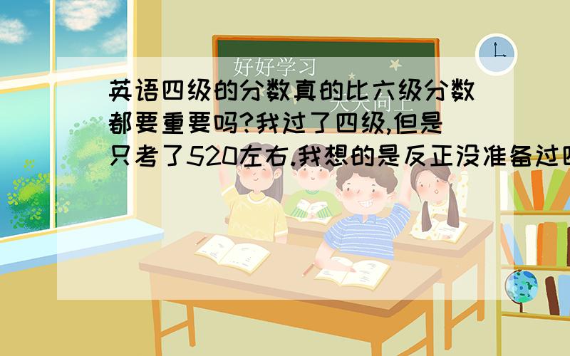 英语四级的分数真的比六级分数都要重要吗?我过了四级,但是只考了520左右.我想的是反正没准备过四级,分数低就算了,好好准备六级,把六级考好一点.过了六级谁还会看你四级呢?但是好多同