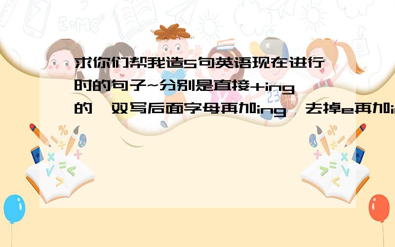 求你们帮我造5句英语现在进行时的句子~分别是直接+ing的,双写后面字母再加ing,去掉e再加ing的..5句!