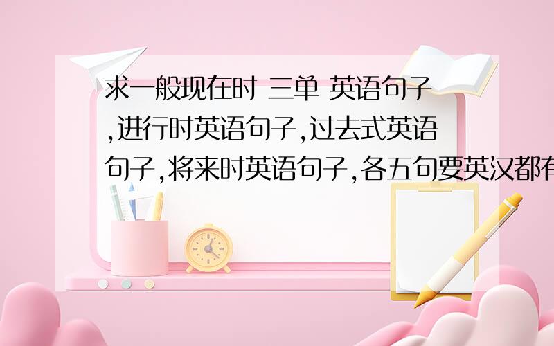 求一般现在时 三单 英语句子,进行时英语句子,过去式英语句子,将来时英语句子,各五句要英汉都有