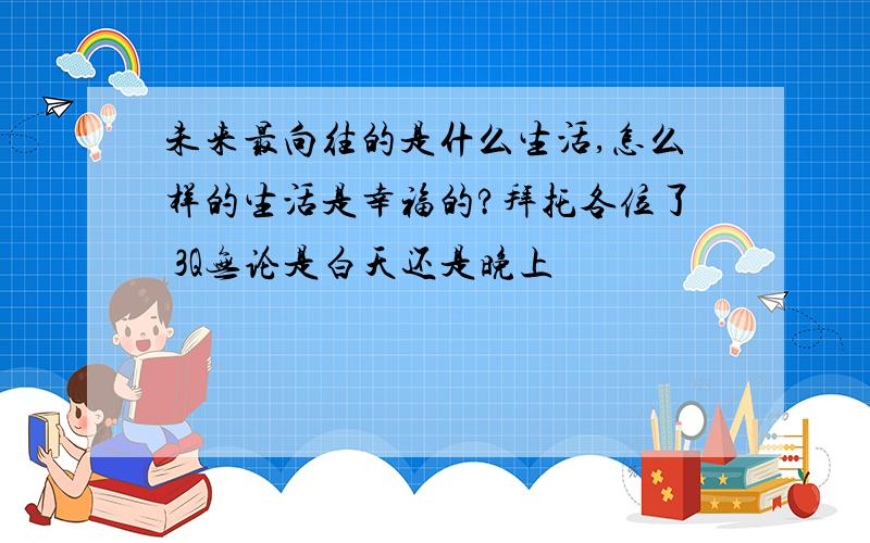 未来最向往的是什么生活,怎么样的生活是幸福的?拜托各位了 3Q无论是白天还是晚上