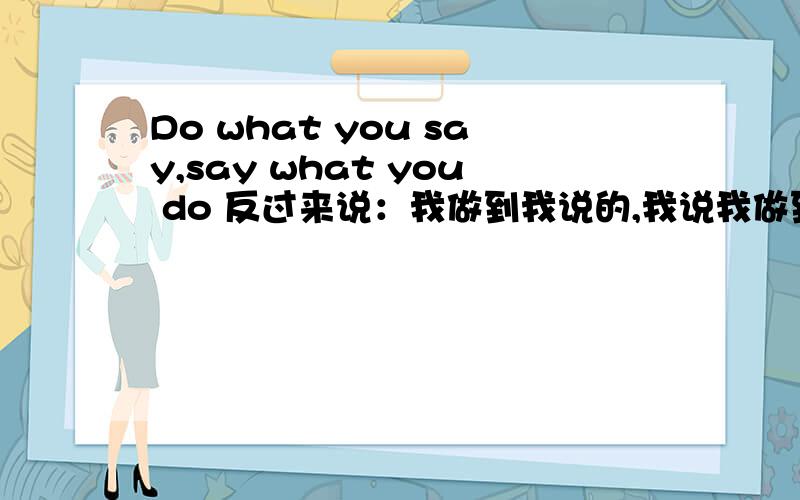 Do what you say,say what you do 反过来说：我做到我说的,我说我做到的 英文翻译