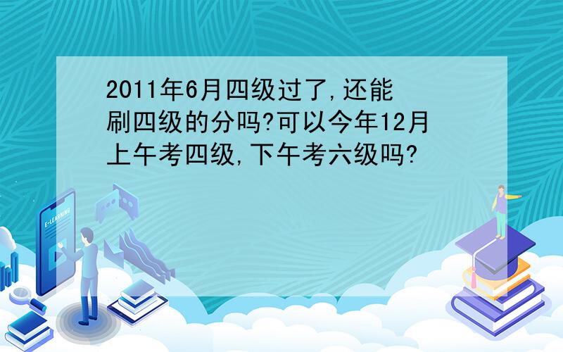 2011年6月四级过了,还能刷四级的分吗?可以今年12月上午考四级,下午考六级吗?