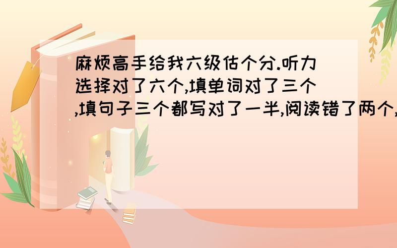 麻烦高手给我六级估个分.听力选择对了六个,填单词对了三个,填句子三个都写对了一半,阅读错了两个,完型错了三个,翻译对了三四个吧,作文不知道能打多少分,高手帮我看下我这次能考多少