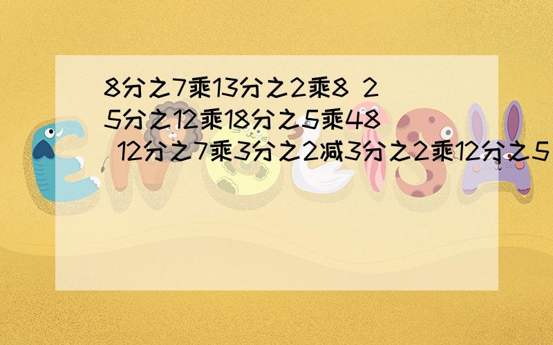 8分之7乘13分之2乘8 25分之12乘18分之5乘48 12分之7乘3分之2减3分之2乘12分之5 85乘84分之5 8分之7乘23加8分之7 （6分之5加9分之2）乘18 （简便运算）