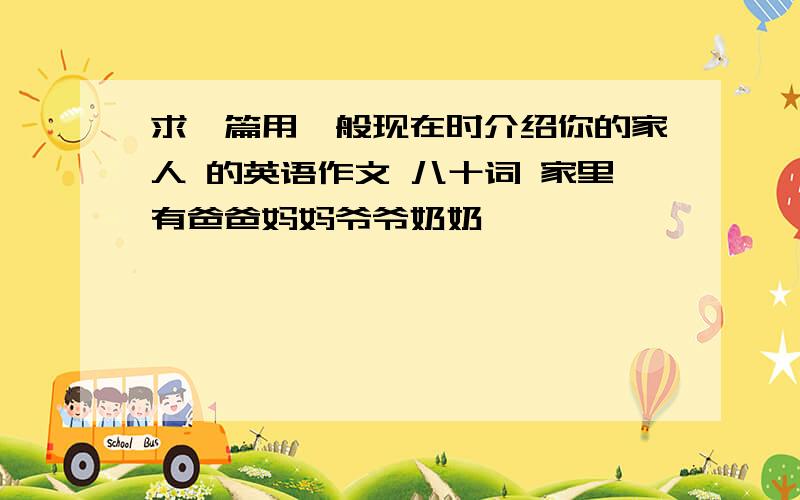 求一篇用一般现在时介绍你的家人 的英语作文 八十词 家里有爸爸妈妈爷爷奶奶,