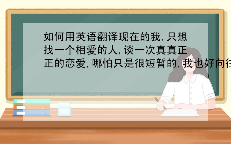 如何用英语翻译现在的我,只想找一个相爱的人,谈一次真真正正的恋爱,哪怕只是很短暂的,我也好向往