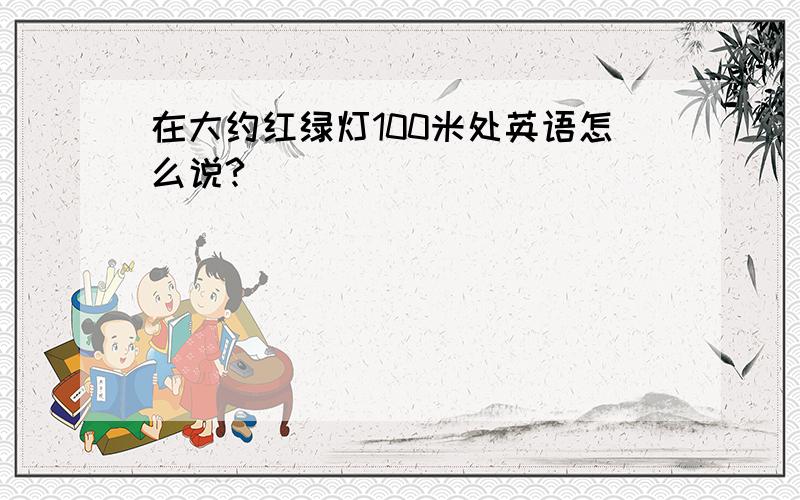 在大约红绿灯100米处英语怎么说?