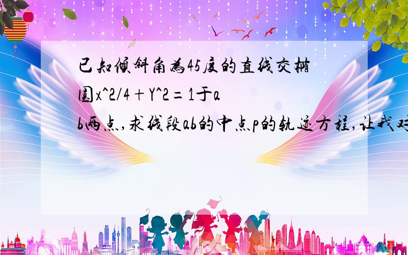 已知倾斜角为45度的直线交椭圆x^2/4+Y^2=1于ab两点,求线段ab的中点p的轨迹方程,让我对对看~