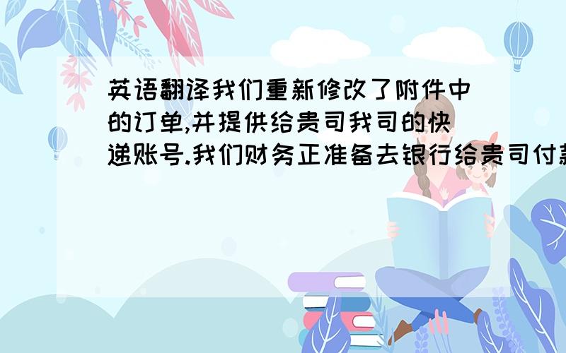 英语翻译我们重新修改了附件中的订单,并提供给贵司我司的快递账号.我们财务正准备去银行给贵司付款,付款后我在提供给你相关信息.