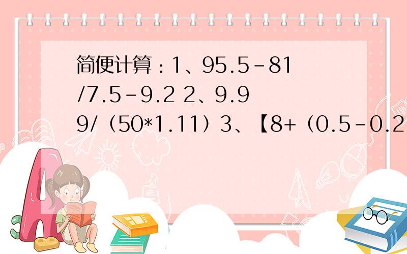 简便计算：1、95.5-81/7.5-9.2 2、9.99/（50*1.11）3、【8+（0.5-0.2）/1.2】*0.24