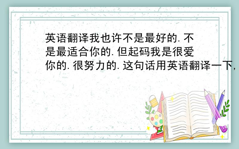 英语翻译我也许不是最好的.不是最适合你的.但起码我是很爱你的.很努力的.这句话用英语翻译一下,要精辟,华丽!