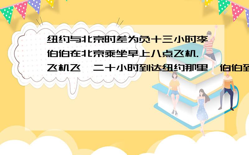 纽约与北京时差为负十三小时李伯伯在北京乘坐早上八点飞机.飞机飞,二十小时到达纽约那里,伯伯到达纽约是几点?