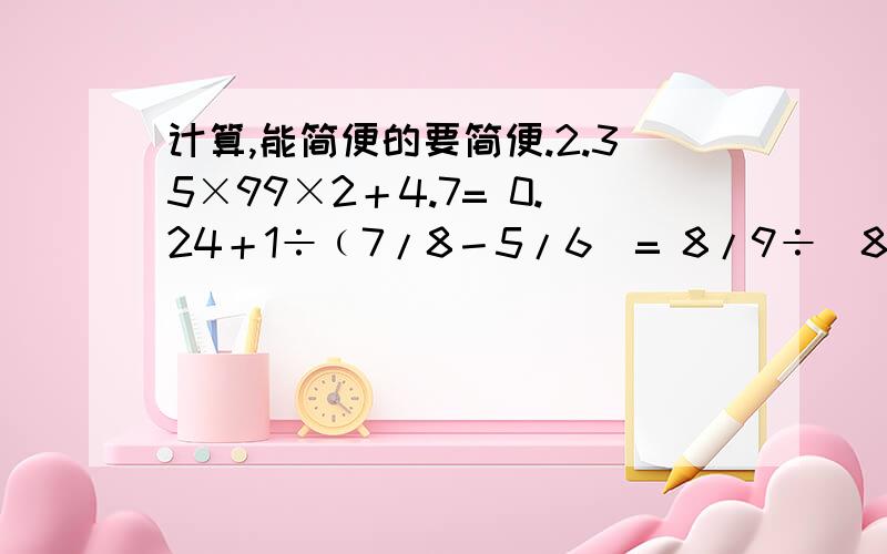计算,能简便的要简便.2.35×99×2＋4.7= 0.24＋1÷﹙7/8－5/6）= 8/9÷[8/11×﹙3/4＋1/6﹚]=