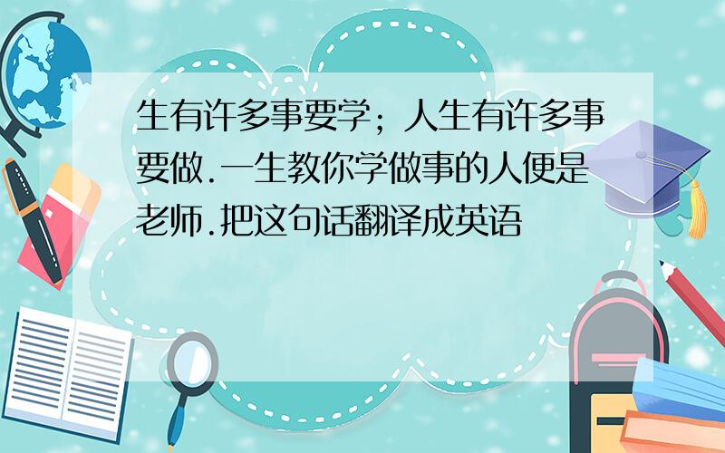 生有许多事要学；人生有许多事要做.一生教你学做事的人便是老师.把这句话翻译成英语