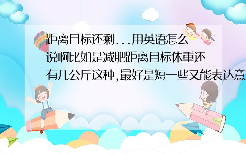 距离目标还剩...用英语怎么说啊比如是减肥距离目标体重还有几公斤这种,最好是短一些又能表达意思的词汇