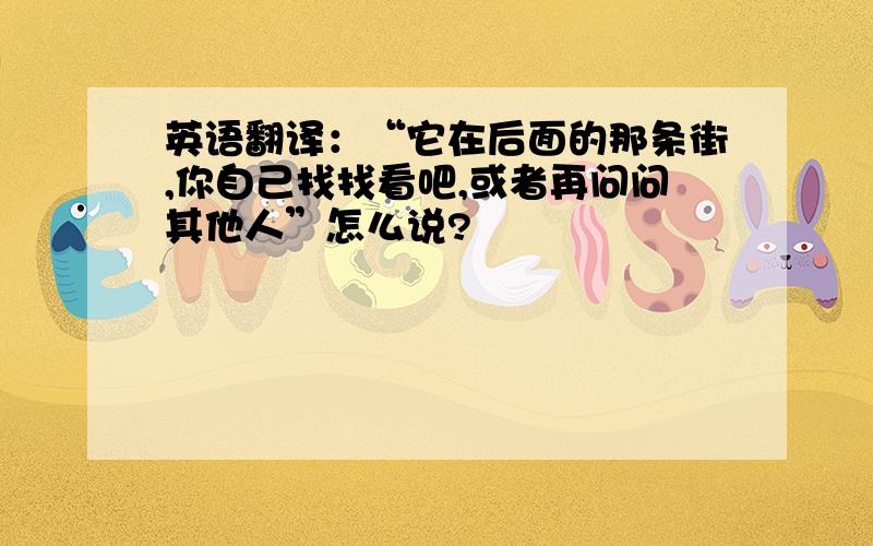 英语翻译：“它在后面的那条街,你自己找找看吧,或者再问问其他人”怎么说?