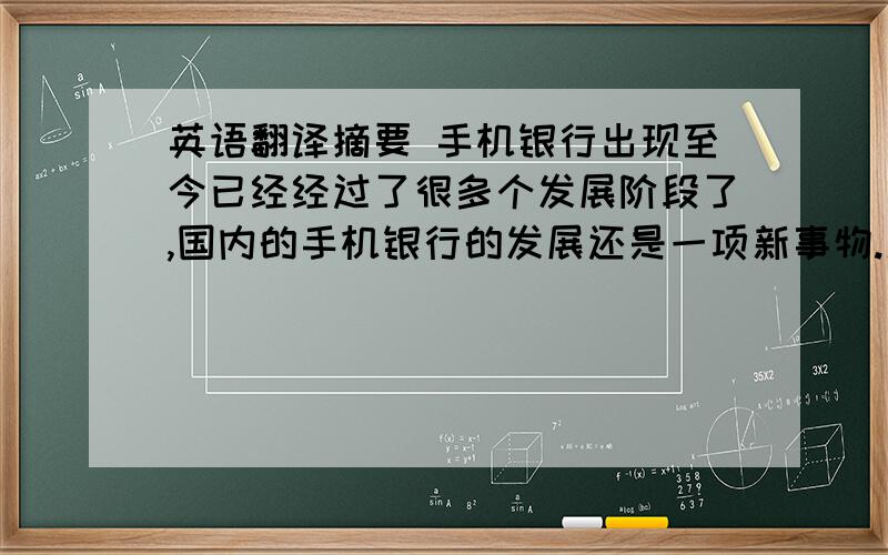 英语翻译摘要 手机银行出现至今已经经过了很多个发展阶段了,国内的手机银行的发展还是一项新事物.新事物具有强大的生命力,和远大的发展前途.本文首先介绍国内手机银行的发展状况,通