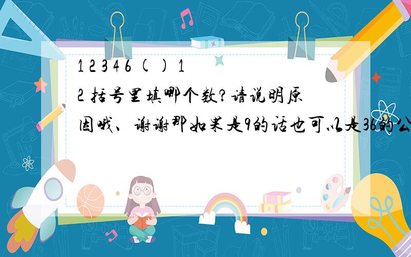 1 2 3 4 6 () 12 括号里填哪个数?请说明原因哦、谢谢那如果是9的话也可以是36的公约数啊