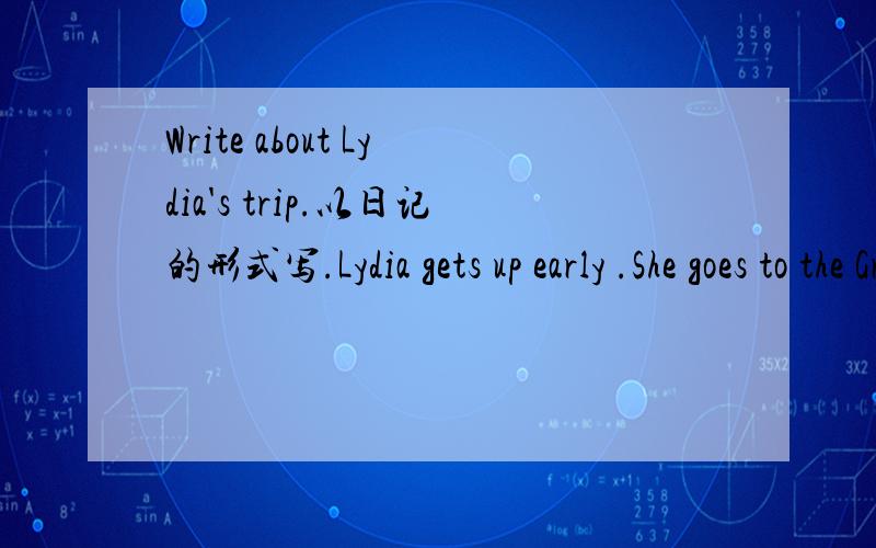 Write about Lydia's trip.以日记的形式写.Lydia gets up early .She goes to the Great Wall by train. She talks to a girl one train. The girl tells me something about the railway .She has a new friend and has a great time.