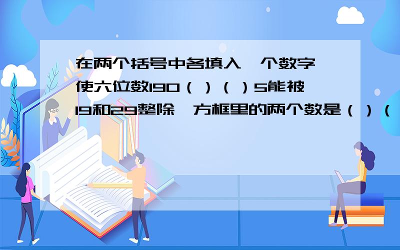 在两个括号中各填入一个数字,使六位数190（）（）5能被19和29整除,方框里的两个数是（）（）?