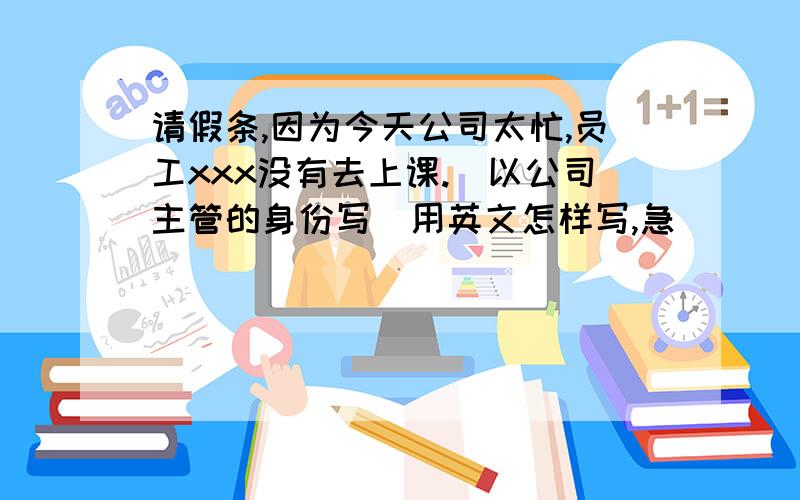 请假条,因为今天公司太忙,员工xxx没有去上课.(以公司主管的身份写)用英文怎样写,急