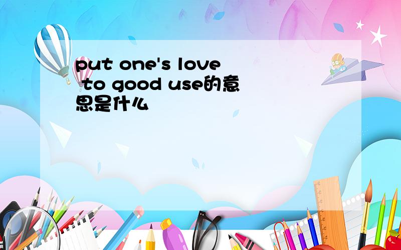 put one's love to good use的意思是什么