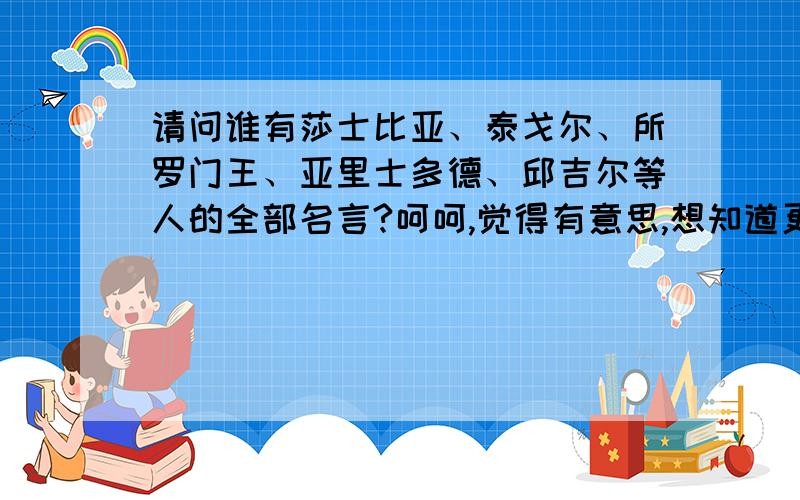 请问谁有莎士比亚、泰戈尔、所罗门王、亚里士多德、邱吉尔等人的全部名言?呵呵,觉得有意思,想知道更多.