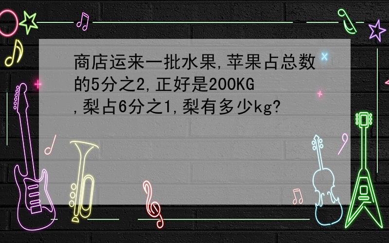 商店运来一批水果,苹果占总数的5分之2,正好是200KG,梨占6分之1,梨有多少kg?