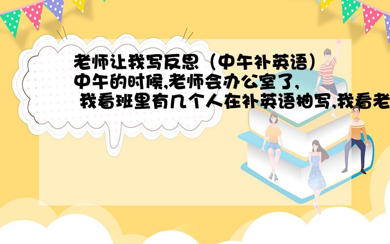 老师让我写反思（中午补英语）中午的时候,老师会办公室了, 我看班里有几个人在补英语抽写,我看老师没来 我也写了  最后被班长看见了  可能是她去告诉老师了,  老师就让中午没睡觉的站