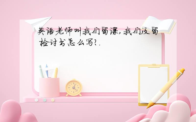 英语老师叫我们留课,我们没留 检讨书怎么写?.