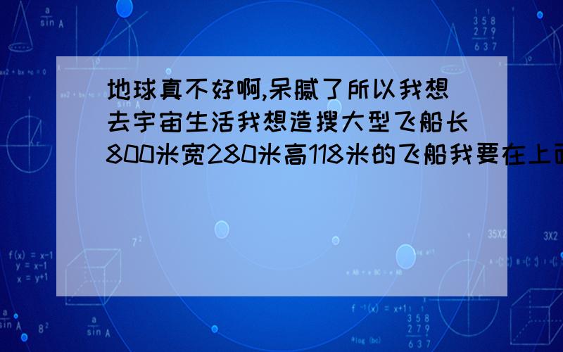 地球真不好啊,呆腻了所以我想去宇宙生活我想造搜大型飞船长800米宽280米高118米的飞船我要在上面安装大量武器,激光炮,激光射线,电磁炮,反物质武器等等这些是我的防御武器遇到陨石了意