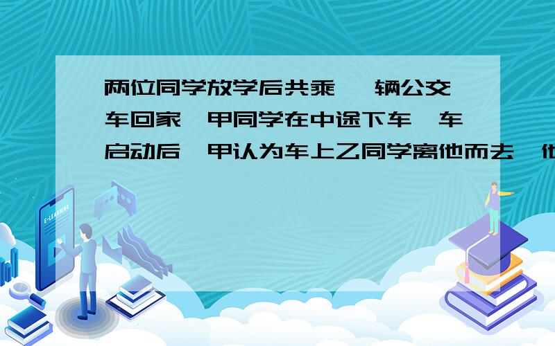 两位同学放学后共乘一 辆公交车回家,甲同学在中途下车,车启动后,甲认为车上乙同学离他而去,他是运动的如知答案,请在1小时之内告知（跪求啊~~~~~拜托了~~~~~）