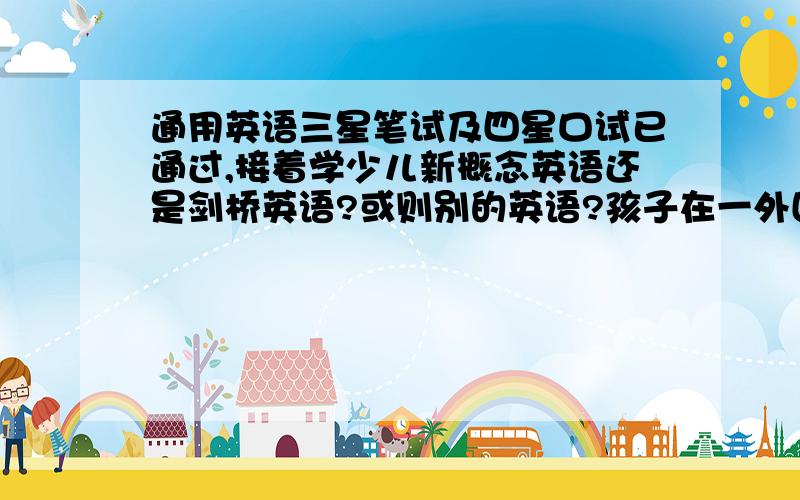 通用英语三星笔试及四星口试已通过,接着学少儿新概念英语还是剑桥英语?或则别的英语?孩子在一外国语小学读书,外语教得比外校深,一般教课书短期内教完,而且孩子读书比较轻松,多学点没