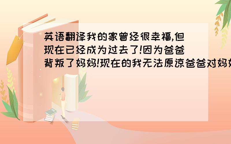 英语翻译我的家曾经很幸福,但现在已经成为过去了!因为爸爸背叛了妈妈!现在的我无法原谅爸爸对妈妈做的事!请帮我翻译一下上面的句子可以吗?现在就帮我好吗?