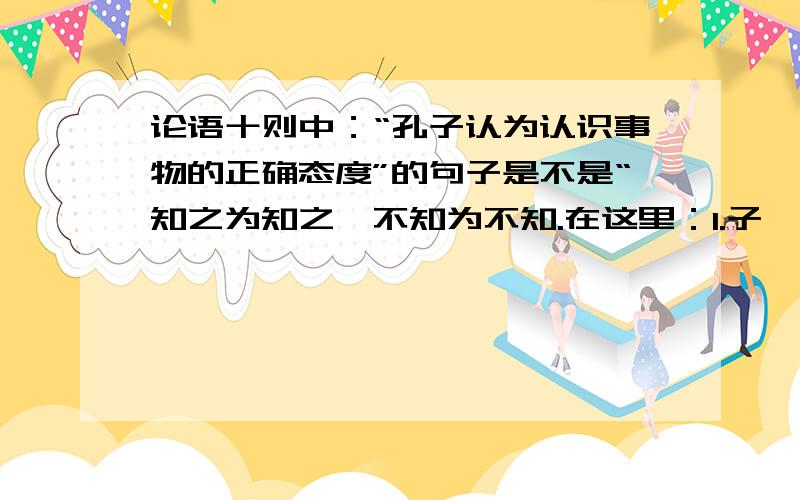 论语十则中：“孔子认为认识事物的正确态度”的句子是不是“知之为知之,不知为不知.在这里：1.子曰：“学而时习之,不亦说乎?有朋自远方来,不亦乐乎?人不知而不愠,不亦君子乎?”（《学