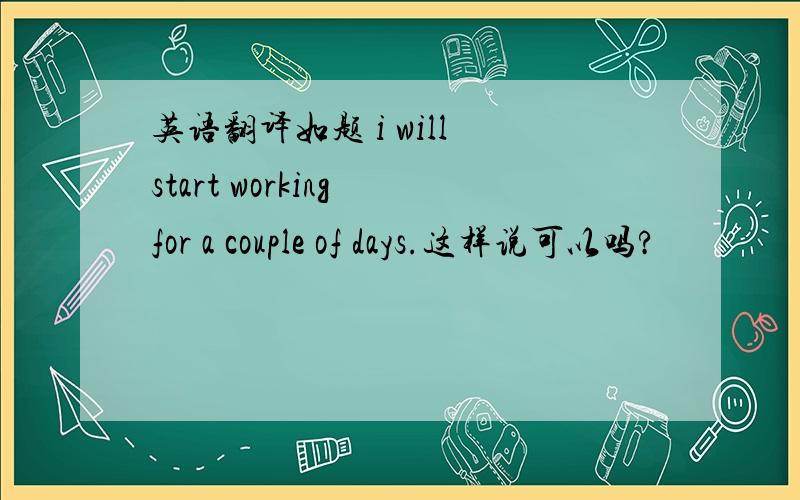 英语翻译如题 i will start working for a couple of days.这样说可以吗?