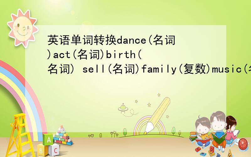 英语单词转换dance(名词)act(名词)birth(名词) sell(名词)family(复数)music(名词)按括号里的要求转换单词.