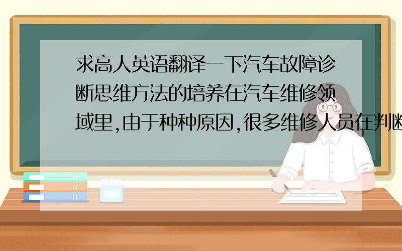 求高人英语翻译一下汽车故障诊断思维方法的培养在汽车维修领域里,由于种种原因,很多维修人员在判断故障时失误较多.这并不是因为他们技术欠缺,而是在故障诊断过程中过于急躁.遇到问