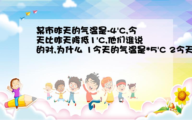 某市昨天的气温是-4'C,今天比昨天降低1'C,他们谁说的对,为什么 1今天的气温是*5'C 2今天的气温是-3'C