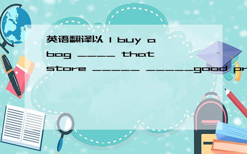 英语翻译以 I buy a bag ____ that store _____ _____good price 的形式.