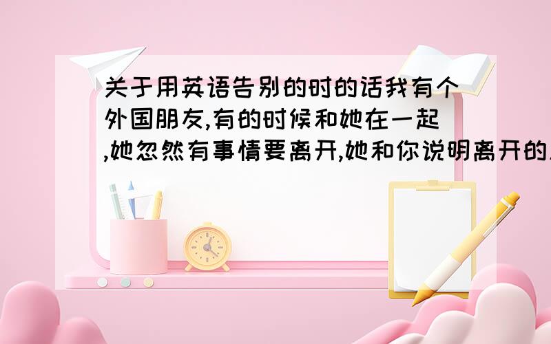 关于用英语告别的时的话我有个外国朋友,有的时候和她在一起,她忽然有事情要离开,她和你说明离开的原因,有的时候你不想让她尴尬,应该怎么回答?例如“没关系,你可以走”等之类的,