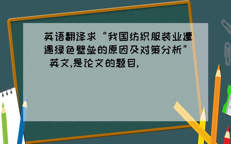 英语翻译求“我国纺织服装业遭遇绿色壁垒的原因及对策分析” 英文,是论文的题目,