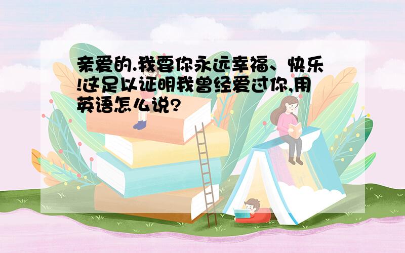 亲爱的.我要你永远幸福、快乐!这足以证明我曾经爱过你,用英语怎么说?