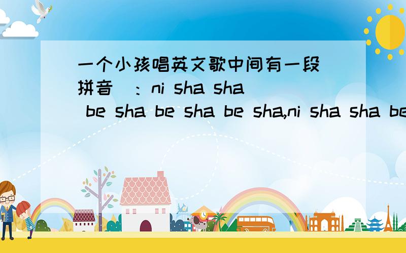 一个小孩唱英文歌中间有一段(拼音）：ni sha sha be sha be sha be sha,ni sha sha be sha be sha be di...当拼音来试一下