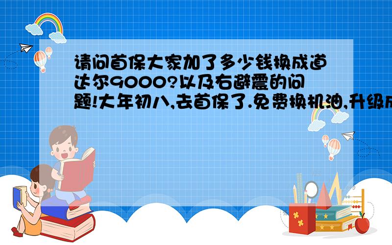 请问首保大家加了多少钱换成道达尔9000?以及右避震的问题!大年初八,去首保了.免费换机油,升级成道达尔9000,加了384元钱,不知道大家换的机油是否也加了这么多钱,我这个加价是不是被宰了啊