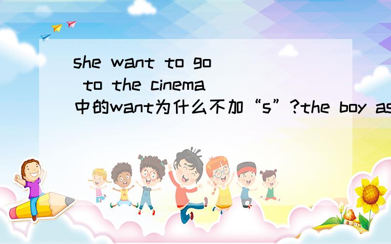 she want to go to the cinema中的want为什么不加“s”?the boy ask Lily to his party中ask为啥不加s?