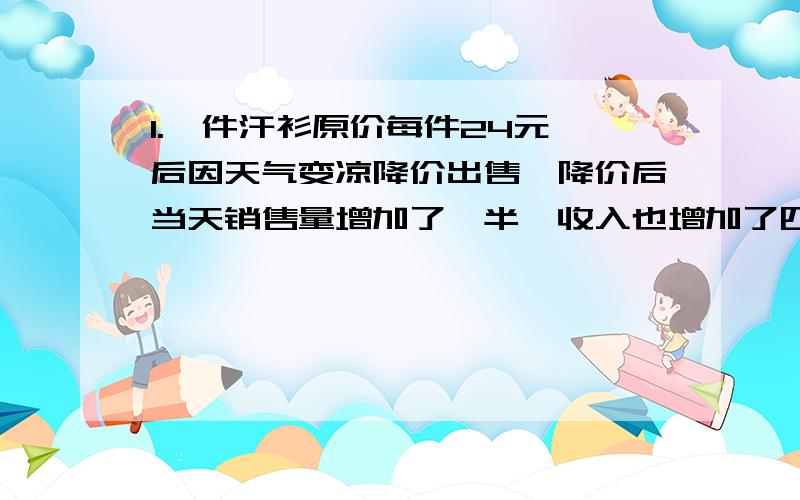 1.一件汗衫原价每件24元,后因天气变凉降价出售,降价后当天销售量增加了一半,收入也增加了四分之一,这件汗衫每件降价（ 35 ）元 2.（ 9 ）×一又八分之一=一又八分之一+（ 9 ）（填相同的数