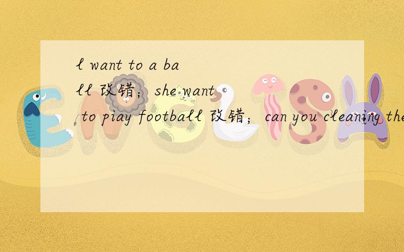 l want to a ball 改错；she want to piay football 改错；can you cleaning the room now改错we have seven lessons in monday改错；he are from america改错.