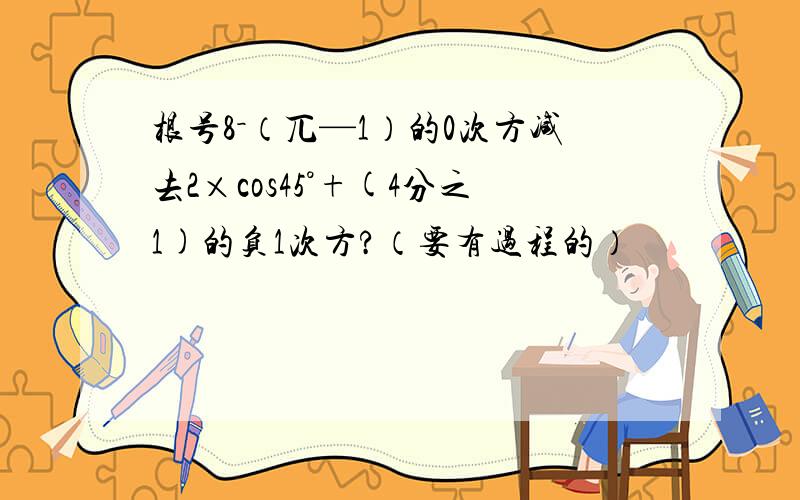 根号8－（兀—1）的0次方减去2×cos45°+(4分之1)的负1次方?（要有过程的）